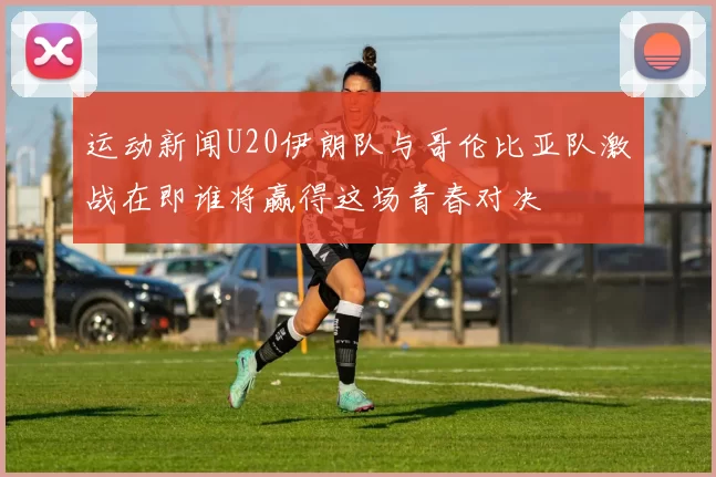 运动新闻U20伊朗队与哥伦比亚队激战在即谁将赢得这场青春对决