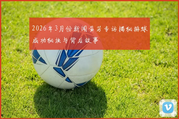 2026年3月份新闻黄芳专访揭秘排球成功秘诀与背后故事