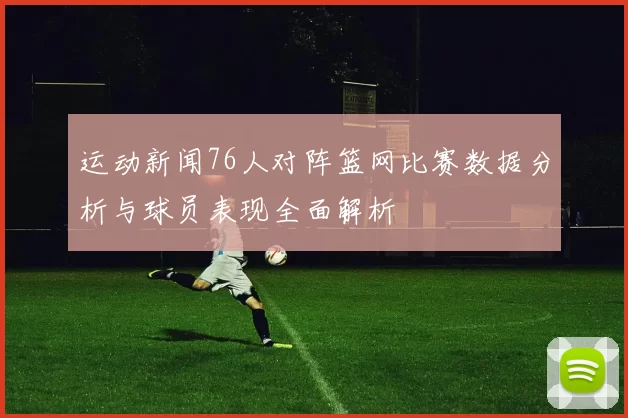 运动新闻76人对阵篮网比赛数据分析与球员表现全面解析