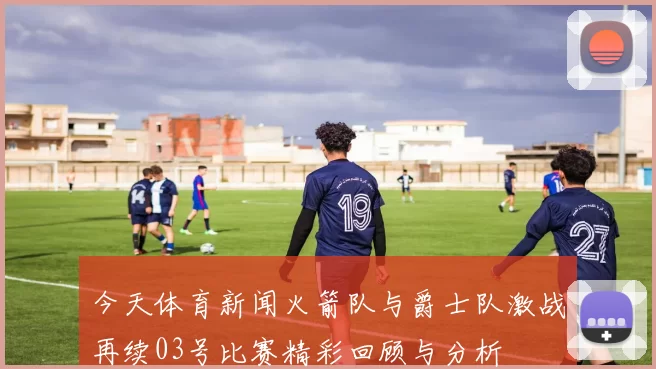 今天体育新闻火箭队与爵士队激战再续03号比赛精彩回顾与分析
