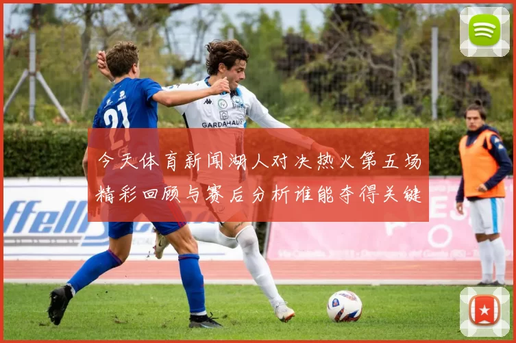 今天体育新闻湖人对决热火第五场精彩回顾与赛后分析谁能夺得关键胜利
