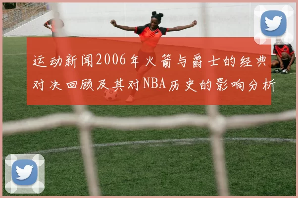 运动新闻2006年火箭与爵士的经典对决回顾及其对NBA历史的影响分析